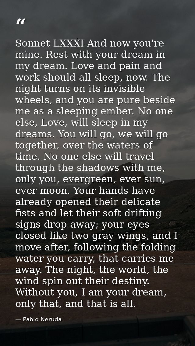 Sonnet LXXXI And now you're mine. Rest with your dream in my dream. Love and pain and work should all sleep, now. The ni — Pablo Neruda