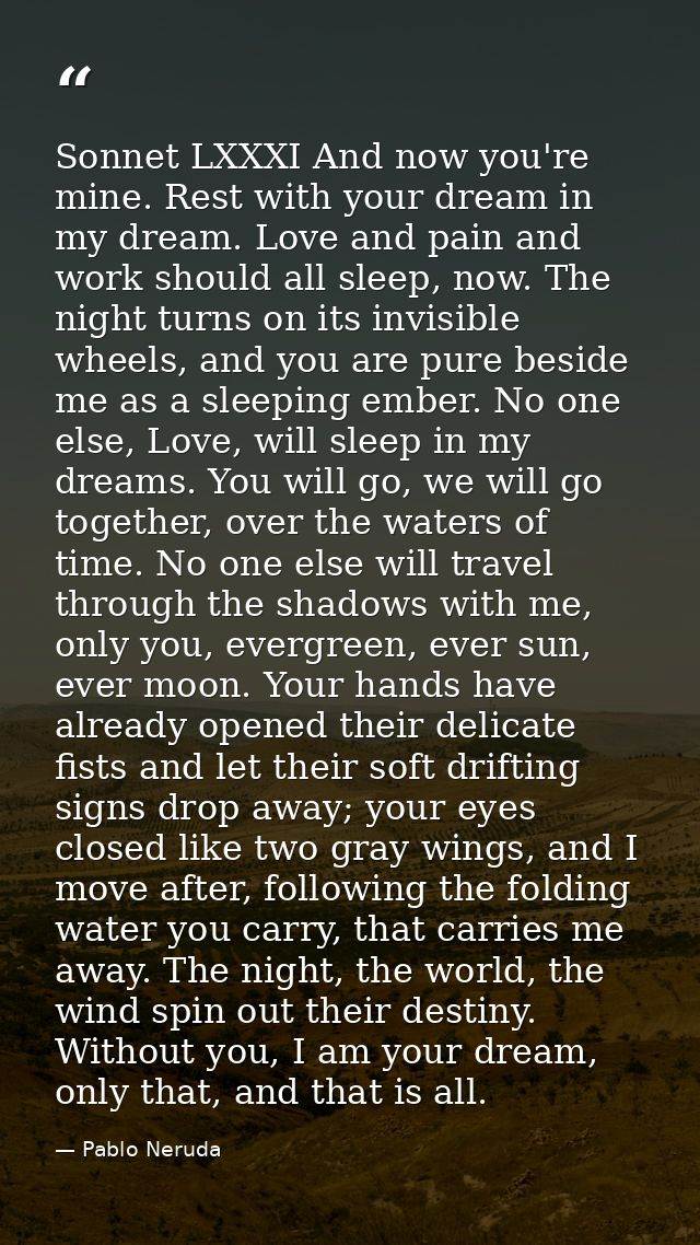 Sonnet LXXXI And now you're mine. Rest with your dream in my dream. Love and pain and work should all sleep, now. The ni — Pablo Neruda