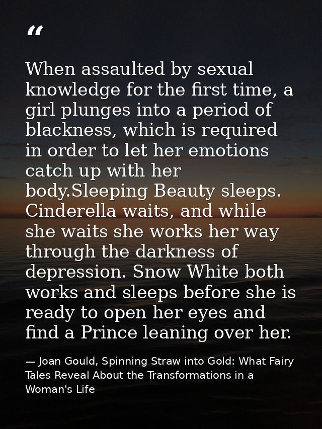 When assaulted by sexual knowledge for the first time, a girl plunges into a period of blackness, which is required in o — Joan Gould, Spinning Straw into Gold: What Fairy Tales Reveal About the Transformations in a Woman's Life