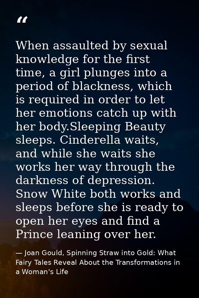 When assaulted by sexual knowledge for the first time, a girl plunges into a period of blackness, which is required in o — Joan Gould, Spinning Straw into Gold: What Fairy Tales Reveal About the Transformations in a Woman's Life