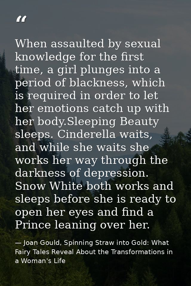When assaulted by sexual knowledge for the first time, a girl plunges into a period of blackness, which is required in o — Joan Gould, Spinning Straw into Gold: What Fairy Tales Reveal About the Transformations in a Woman's Life