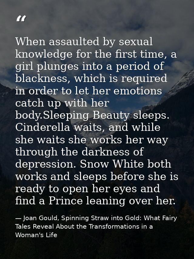When assaulted by sexual knowledge for the first time, a girl plunges into a period of blackness, which is required in o — Joan Gould, Spinning Straw into Gold: What Fairy Tales Reveal About the Transformations in a Woman's Life