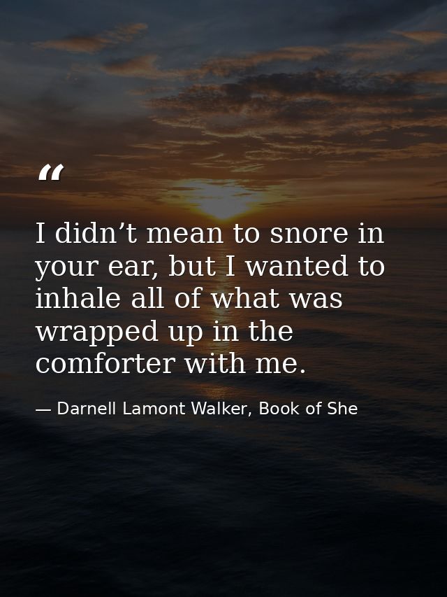 I didn’t mean to snore in your ear, but I wanted to inhale all of what was wrapped up in the comforter with me. — Darnell Lamont Walker, Book of She