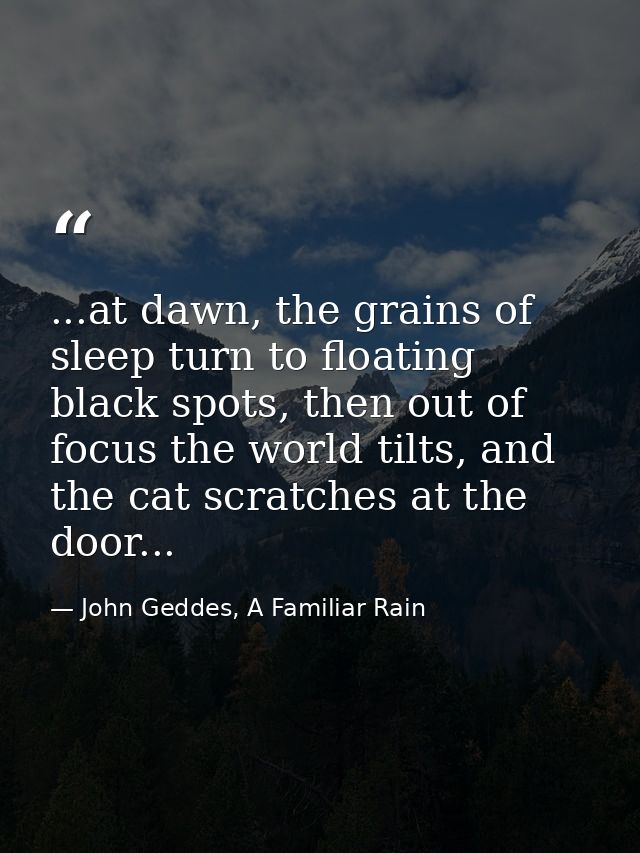 ...at dawn, the grains of sleep turn to floating black spots, then out of focus the world tilts, and the cat scratches a — John Geddes, A Familiar Rain
