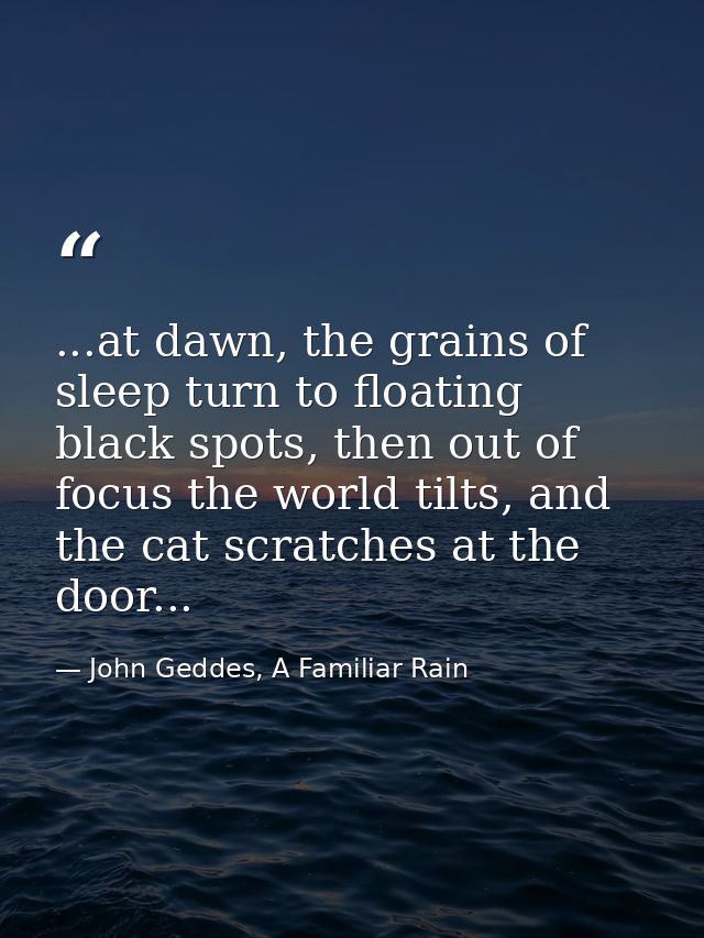 ...at dawn, the grains of sleep turn to floating black spots, then out of focus the world tilts, and the cat scratches a — John Geddes, A Familiar Rain