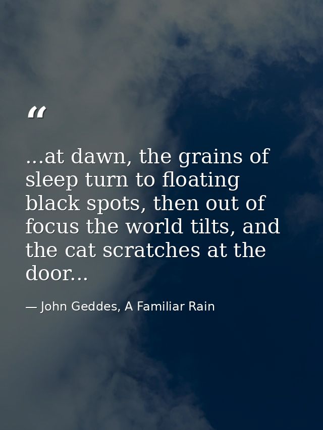 ...at dawn, the grains of sleep turn to floating black spots, then out of focus the world tilts, and the cat scratches a — John Geddes, A Familiar Rain