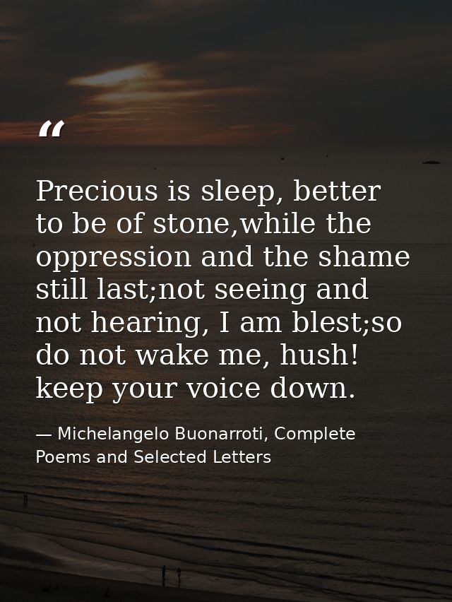 Precious is sleep, better to be of stone,while the oppression and the shame still last;not seeing and not hearing, I am  — Michelangelo Buonarroti, Complete Poems and Selected Letters