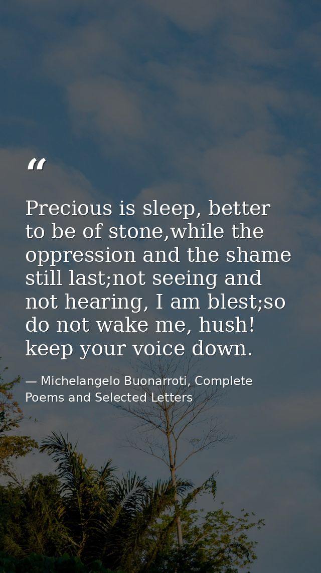 Precious is sleep, better to be of stone,while the oppression and the shame still last;not seeing and not hearing, I am  — Michelangelo Buonarroti, Complete Poems and Selected Letters