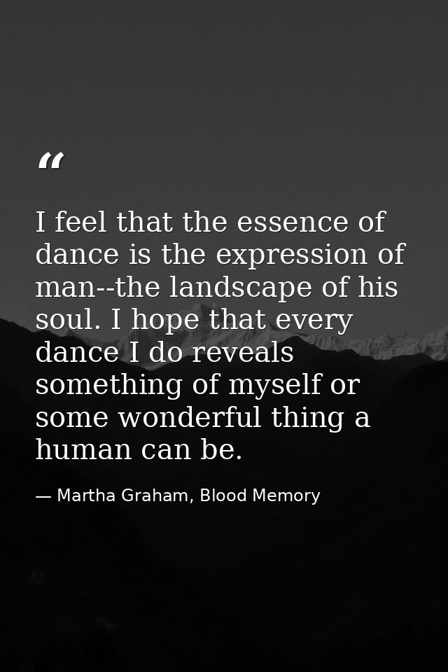 I feel that the essence of dance is the expression of man--the landscape of his soul. I hope that every dance I do revea — Martha Graham, Blood Memory