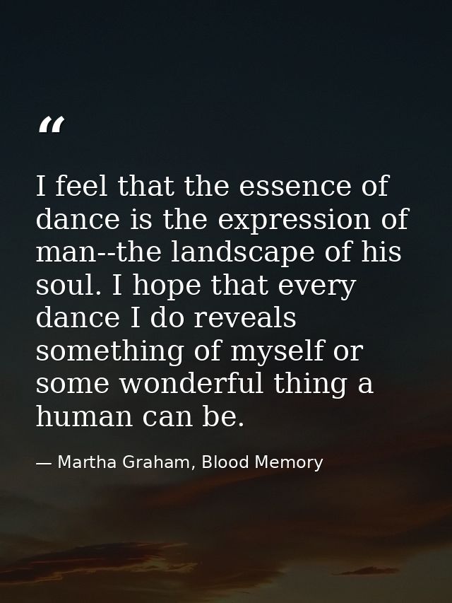 I feel that the essence of dance is the expression of man--the landscape of his soul. I hope that every dance I do revea — Martha Graham, Blood Memory