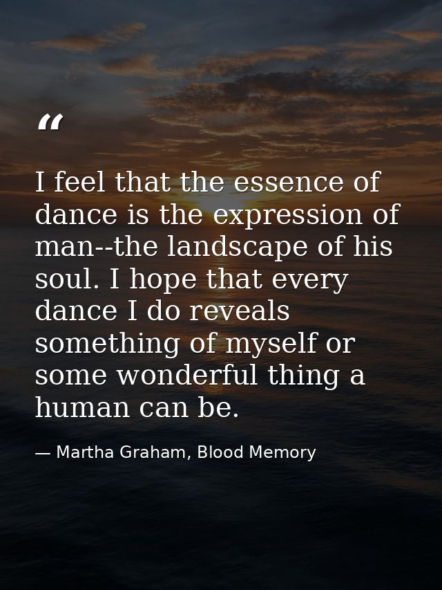 I feel that the essence of dance is the expression of man--the landscape of his soul. I hope that every dance I do revea — Martha Graham, Blood Memory