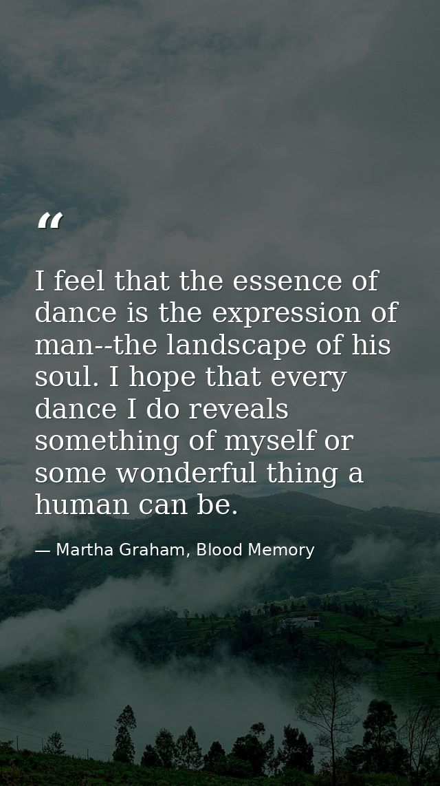 I feel that the essence of dance is the expression of man--the landscape of his soul. I hope that every dance I do revea — Martha Graham, Blood Memory