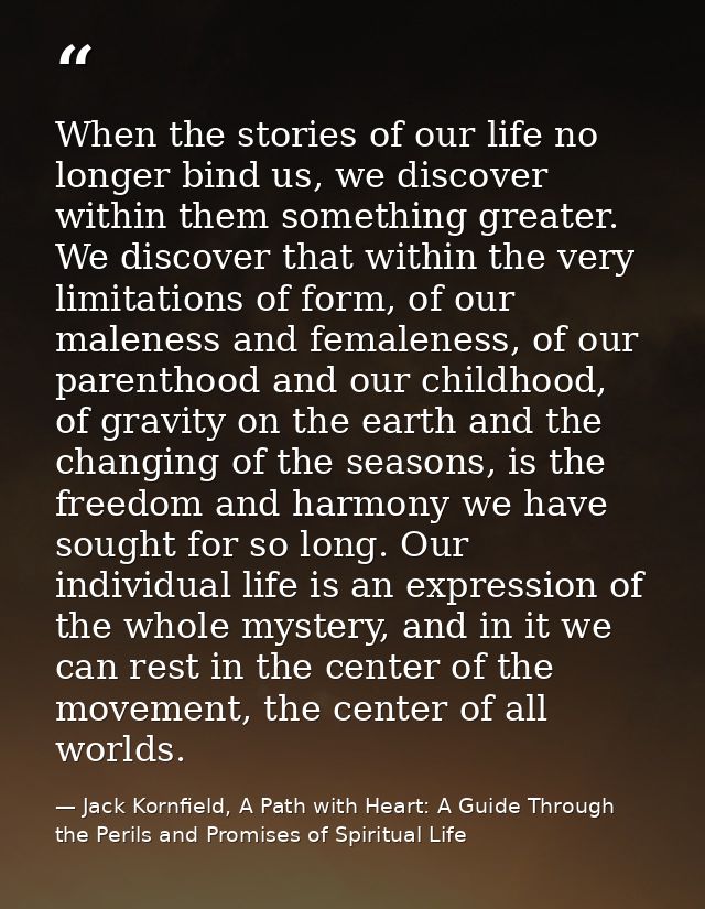 When the stories of our life no longer bind us, we discover within them something greater. We discover that within the v — Jack Kornfield, A Path with Heart: A Guide Through the Perils and Promises of Spiritual Life