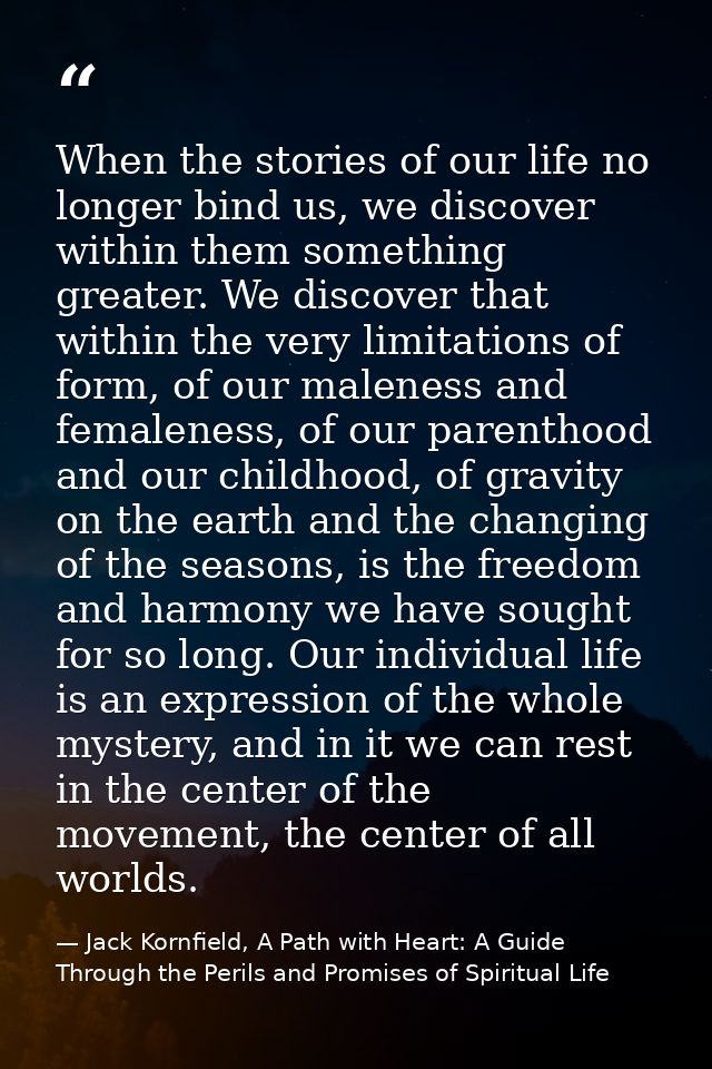 When the stories of our life no longer bind us, we discover within them something greater. We discover that within the v — Jack Kornfield, A Path with Heart: A Guide Through the Perils and Promises of Spiritual Life