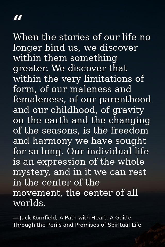 When the stories of our life no longer bind us, we discover within them something greater. We discover that within the v — Jack Kornfield, A Path with Heart: A Guide Through the Perils and Promises of Spiritual Life