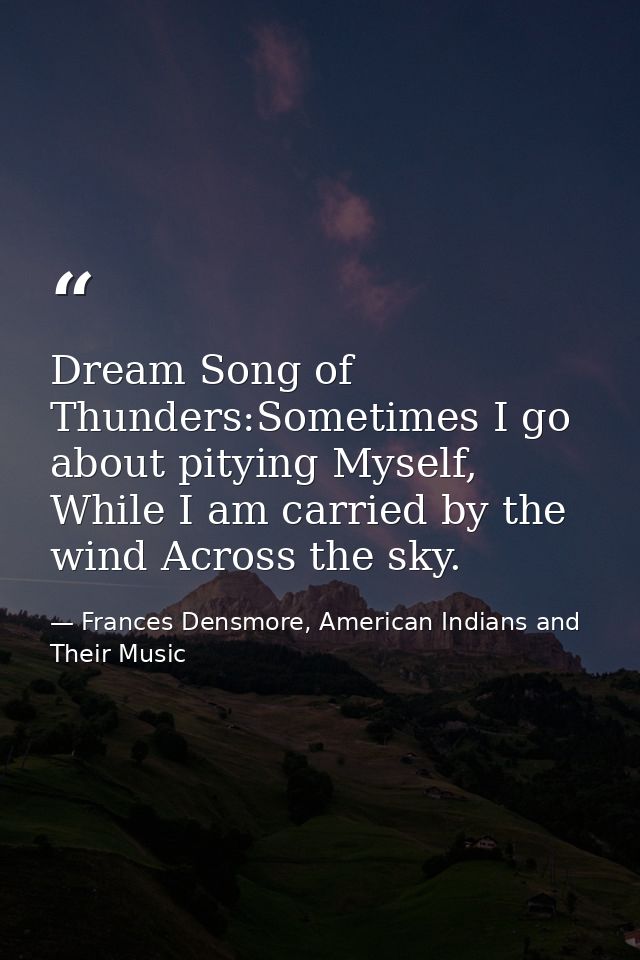 Dream Song of Thunders:Sometimes I go about pitying Myself, While I am carried by the wind Across the sky. — Frances Densmore, American Indians and Their Music