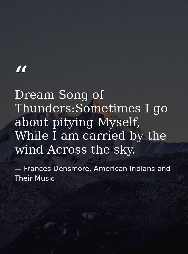 Dream Song of Thunders:Sometimes I go about pitying Myself, While I am carried by the wind Across the sky. — Frances Densmore, American Indians and Their Music