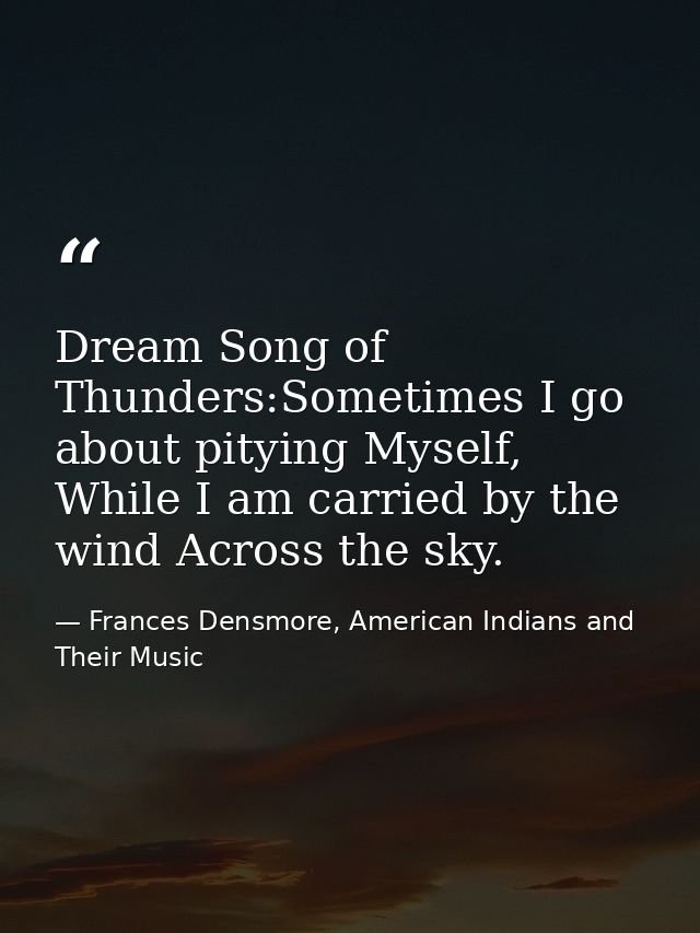 Dream Song of Thunders:Sometimes I go about pitying Myself, While I am carried by the wind Across the sky. — Frances Densmore, American Indians and Their Music