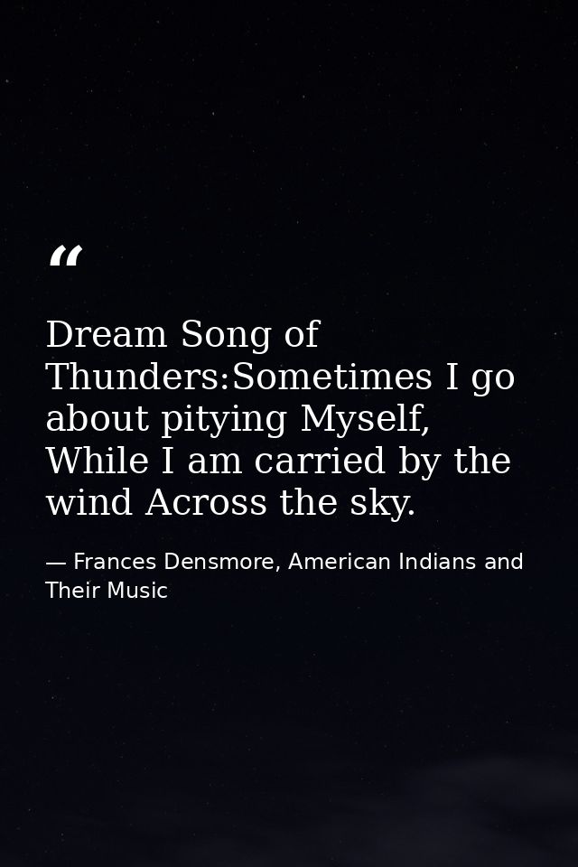 Dream Song of Thunders:Sometimes I go about pitying Myself, While I am carried by the wind Across the sky. — Frances Densmore, American Indians and Their Music