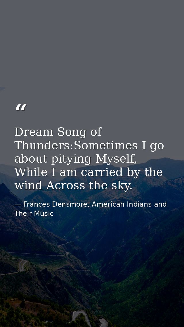 Dream Song of Thunders:Sometimes I go about pitying Myself, While I am carried by the wind Across the sky. — Frances Densmore, American Indians and Their Music
