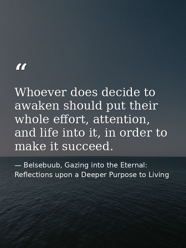 Whoever does decide to awaken should put their whole effort, attention, and life into it, in order to make it succeed. — Belsebuub, Gazing into the Eternal: Reflections upon a Deeper Purpose to Living