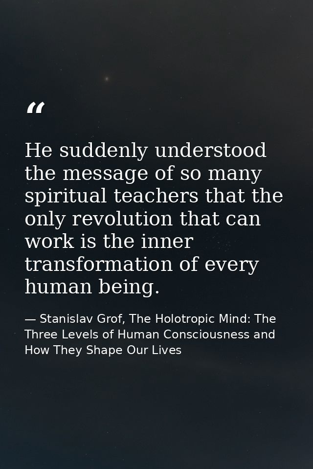 He suddenly understood the message of so many spiritual teachers that the only revolution that can work is the inner tra — Stanislav Grof, The Holotropic Mind: The Three Levels of Human Consciousness and How They Shape Our Lives