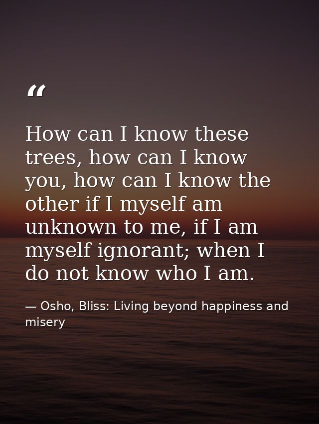 How can I know these trees, how can I know you, how can I know the other if I myself am unknown to me, if I am myself ig — Osho, Bliss: Living beyond happiness and misery