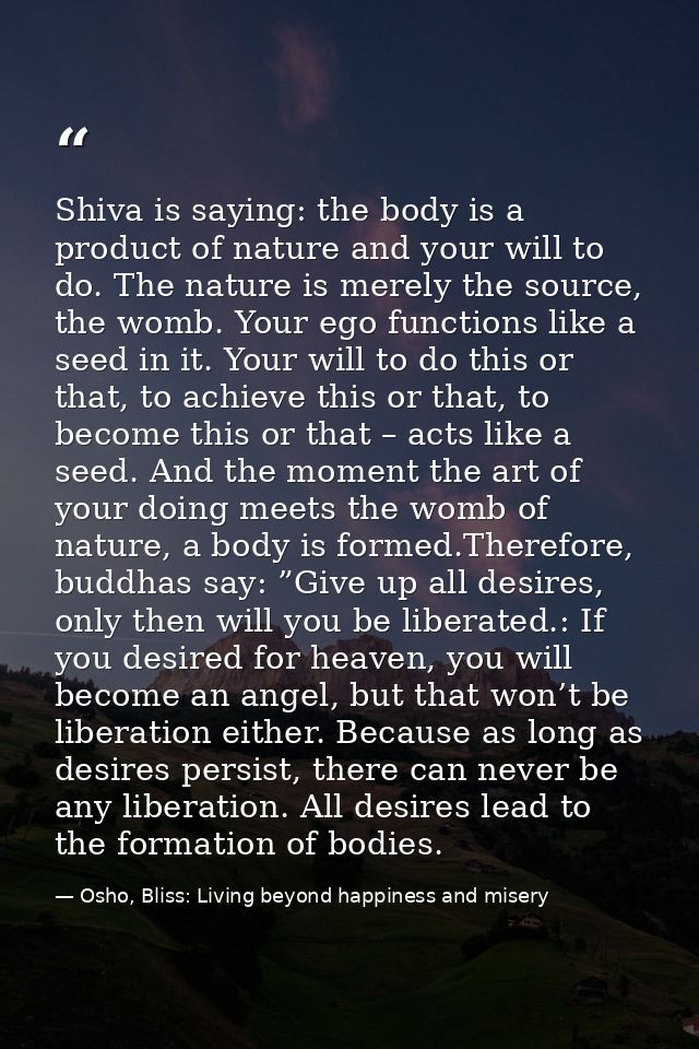 Shiva is saying: the body is a product of nature and your will to do. The nature is merely the source, the womb. Your eg — Osho, Bliss: Living beyond happiness and misery