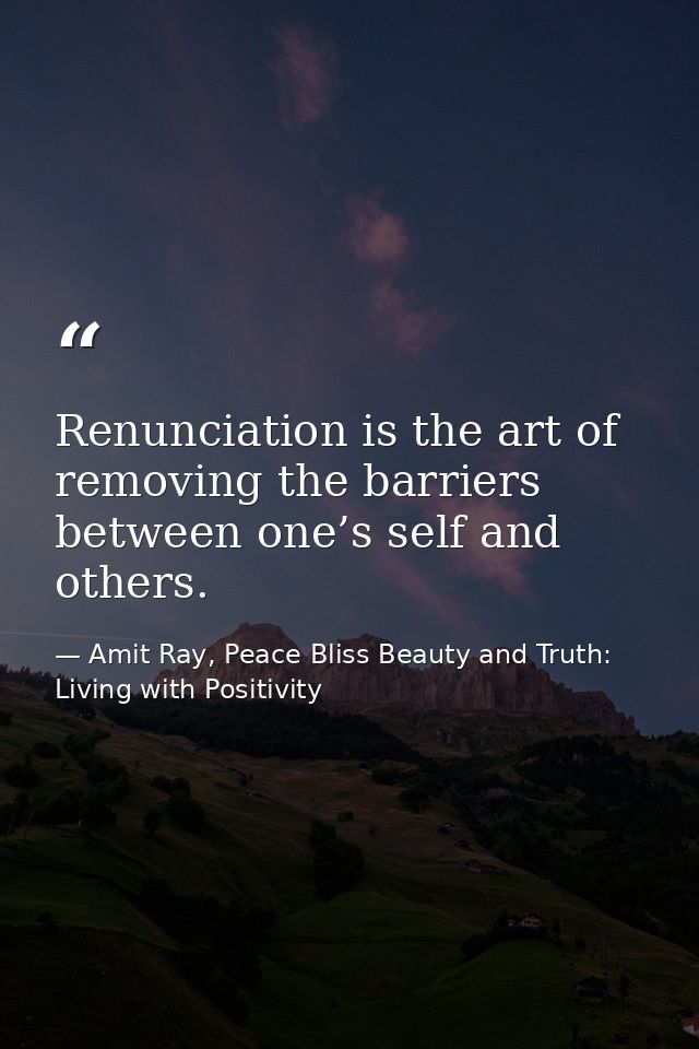 Renunciation is the art of removing the barriers between one’s self and others. — Amit Ray, Peace Bliss Beauty and Truth: Living with Positivity