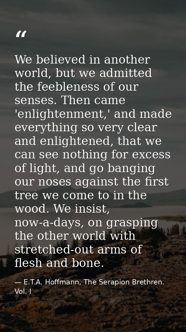 We believed in another world, but we admitted the feebleness of our senses. Then came 'enlightenment,' and made everythi — E.T.A. Hoffmann, The Serapion Brethren. Vol. I