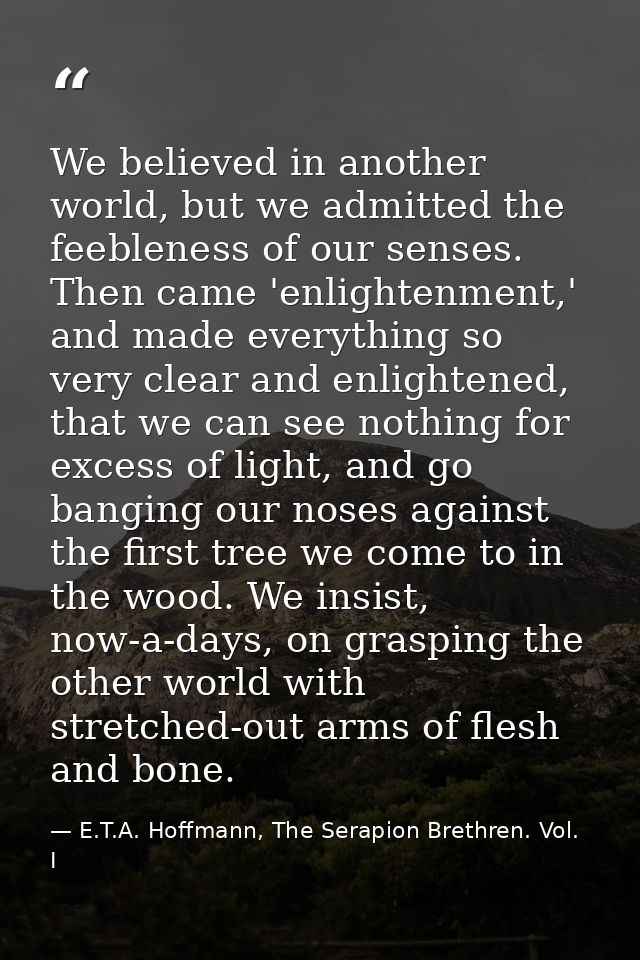 We believed in another world, but we admitted the feebleness of our senses. Then came 'enlightenment,' and made everythi — E.T.A. Hoffmann, The Serapion Brethren. Vol. I
