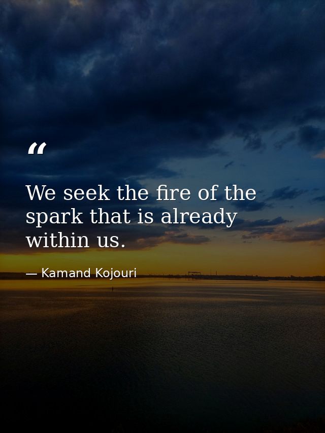 We seek the fire of the spark that is already within us. — Kamand Kojouri