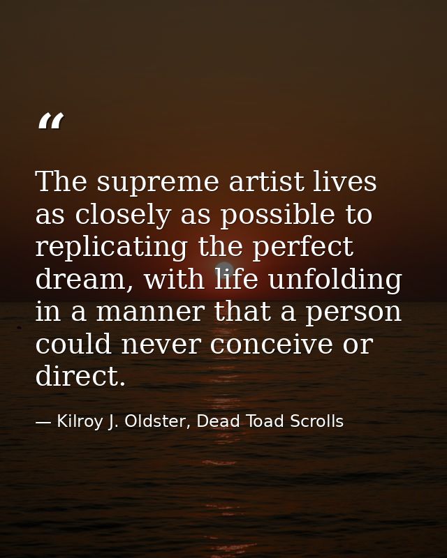 The supreme artist lives as closely as possible to replicating the perfect dream, with life unfolding in a manner that a — Kilroy J. Oldster, Dead Toad Scrolls
