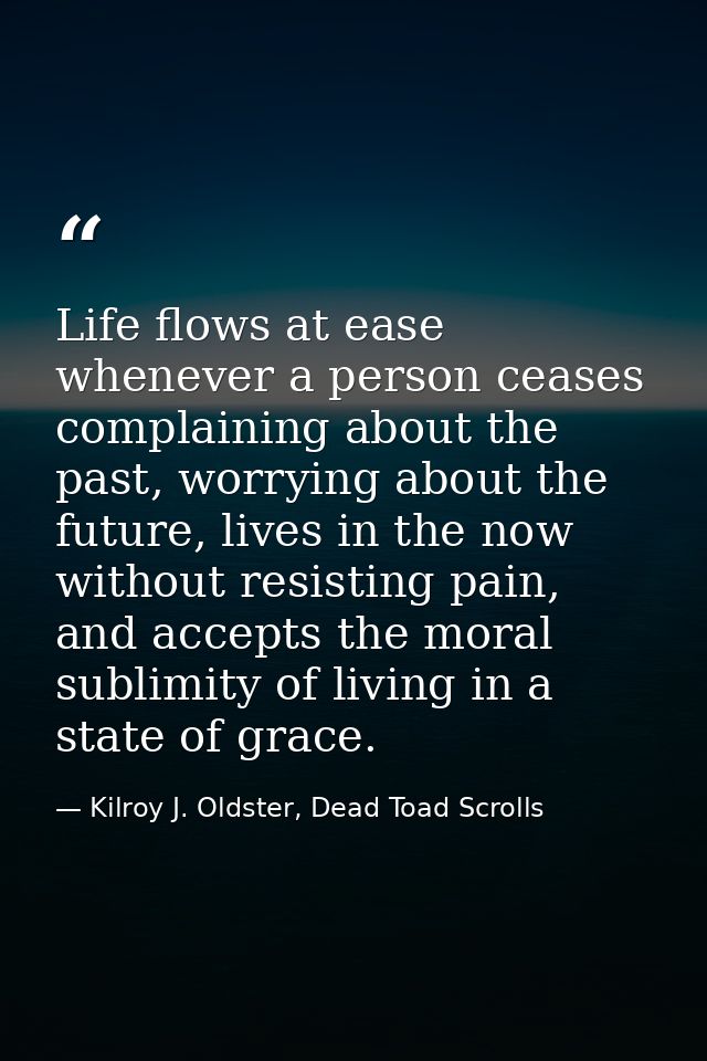 Life flows at ease whenever a person ceases complaining about the past, worrying about the future, lives in the now with — Kilroy J. Oldster, Dead Toad Scrolls