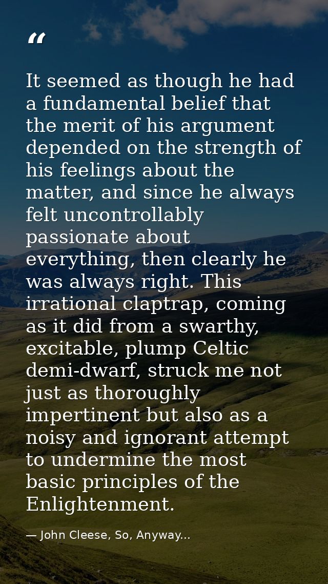 It seemed as though he had a fundamental belief that the merit of his argument depended on the strength of his feelings  — John Cleese, So, Anyway...