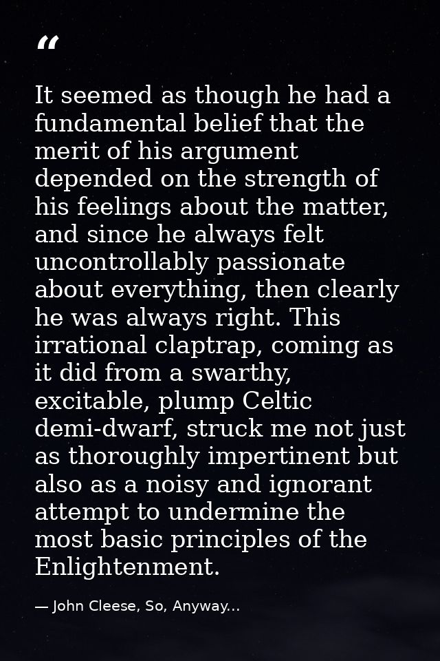 It seemed as though he had a fundamental belief that the merit of his argument depended on the strength of his feelings  — John Cleese, So, Anyway...
