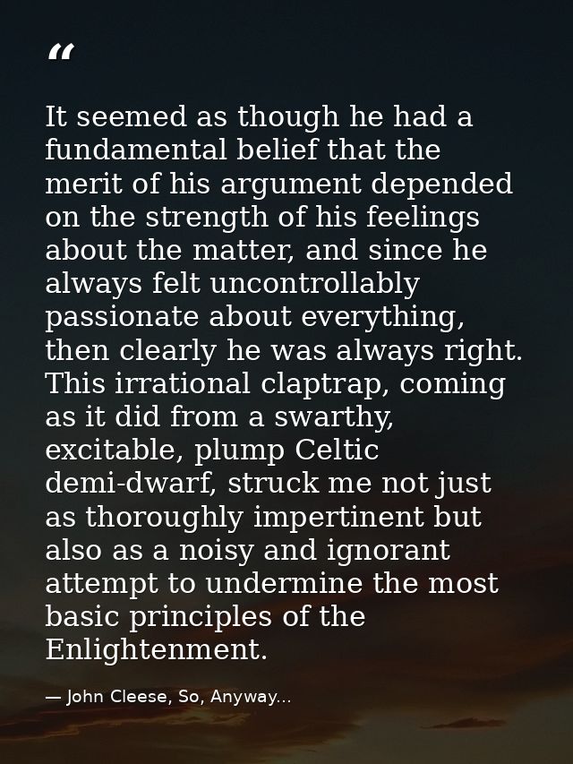 It seemed as though he had a fundamental belief that the merit of his argument depended on the strength of his feelings  — John Cleese, So, Anyway...