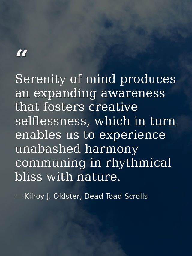 Serenity of mind produces an expanding awareness that fosters creative selflessness, which in turn enables us to experie — Kilroy J. Oldster, Dead Toad Scrolls
