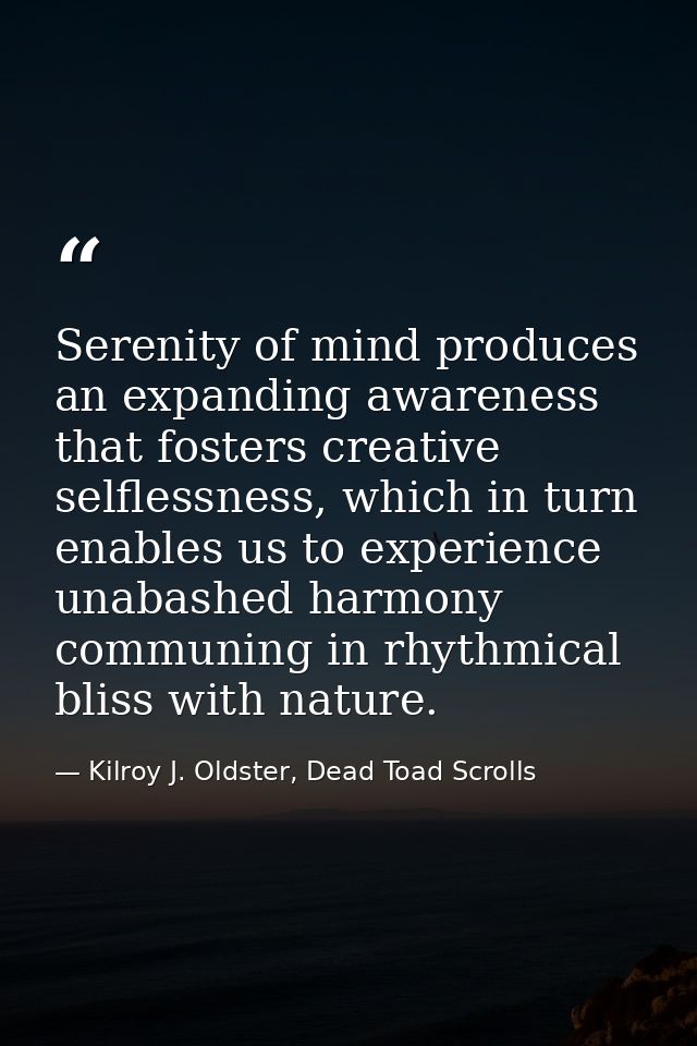 Serenity of mind produces an expanding awareness that fosters creative selflessness, which in turn enables us to experie — Kilroy J. Oldster, Dead Toad Scrolls
