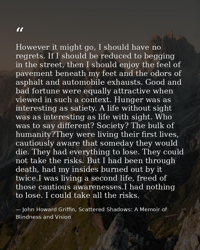However it might go, I should have no regrets. If I should be reduced to begging in the street, then I should enjoy the  — John Howard Griffin, Scattered Shadows: A Memoir of Blindness and Vision