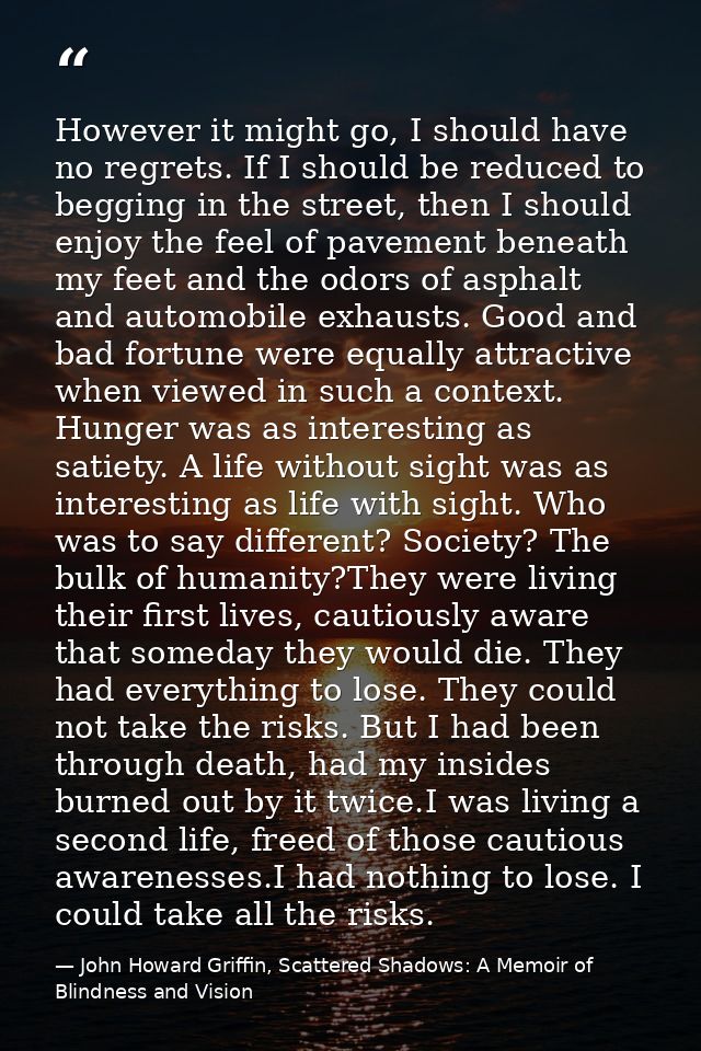 However it might go, I should have no regrets. If I should be reduced to begging in the street, then I should enjoy the  — John Howard Griffin, Scattered Shadows: A Memoir of Blindness and Vision
