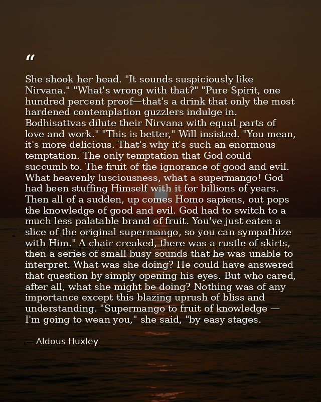 She shook her head. "It sounds suspiciously like Nirvana." "What's wrong with that?" "Pure Spirit, one hundred percent p — Aldous Huxley