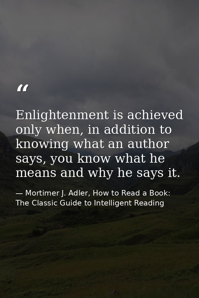 Enlightenment is achieved only when, in addition to knowing what an author says, you know what he means and why he says  — Mortimer J. Adler, How to Read a Book: The Classic Guide to Intelligent Reading