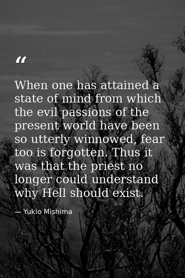 When one has attained a state of mind from which the evil passions of the present world have been so utterly winnowed, f — Yukio Mishima