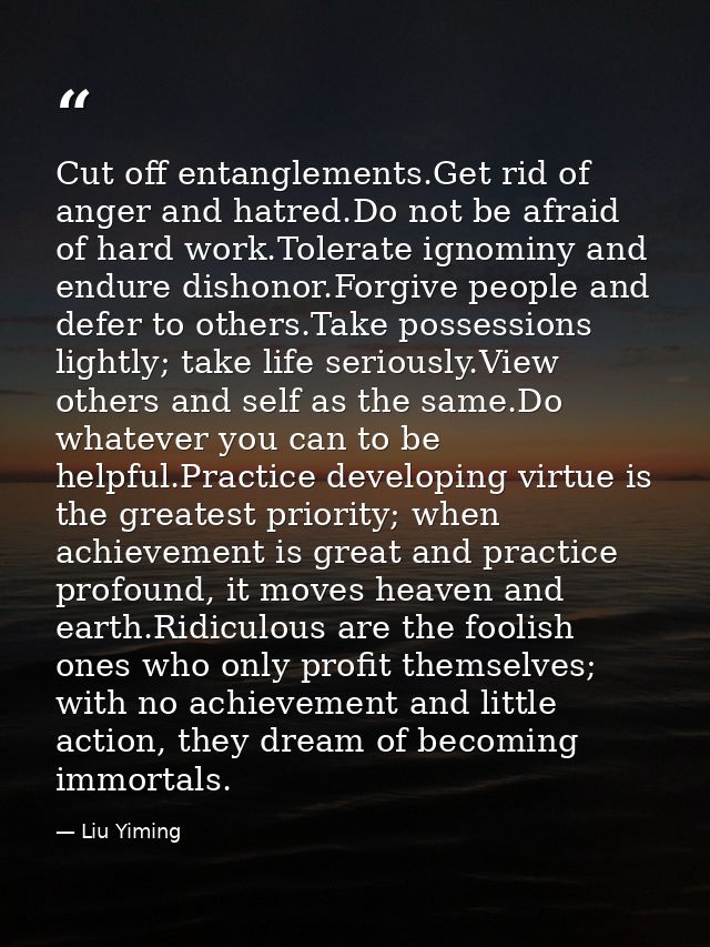Cut off entanglements.Get rid of anger and hatred.Do not be afraid of hard work.Tolerate ignominy and endure dishonor.Fo — Liu Yiming