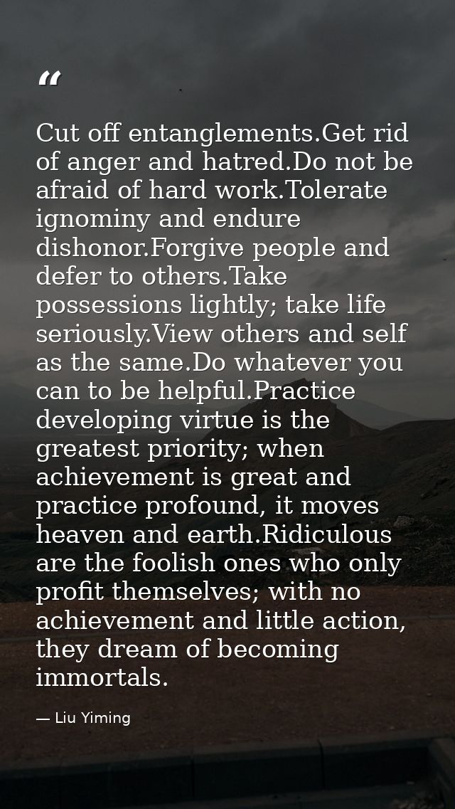 Cut off entanglements.Get rid of anger and hatred.Do not be afraid of hard work.Tolerate ignominy and endure dishonor.Fo — Liu Yiming