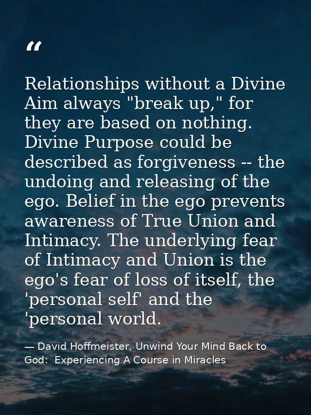 Relationships without a Divine Aim always "break up," for they are based on nothing. Divine Purpose could be described a — David Hoffmeister, Unwind Your Mind Back to God:  Experiencing A Course in Miracles