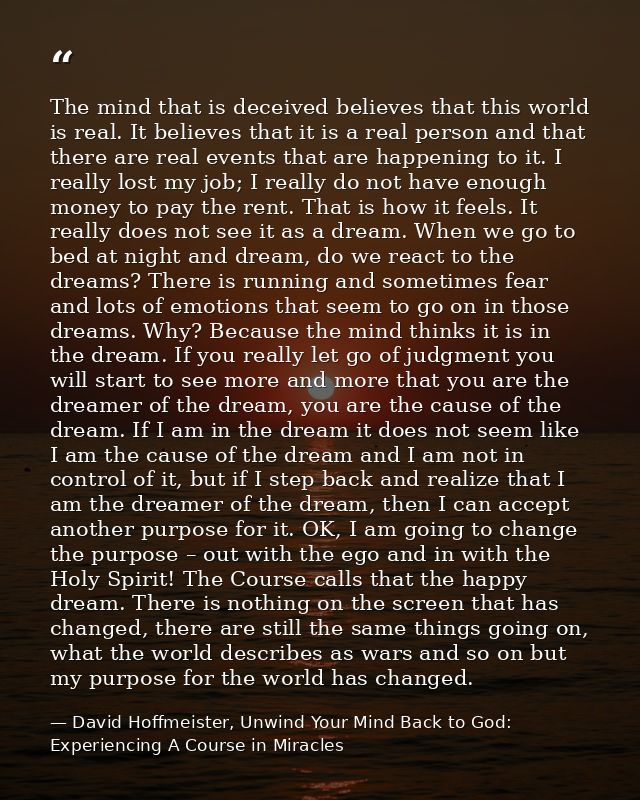 The mind that is deceived believes that this world is real. It believes that it is a real person and that there are real — David Hoffmeister, Unwind Your Mind Back to God:  Experiencing A Course in Miracles