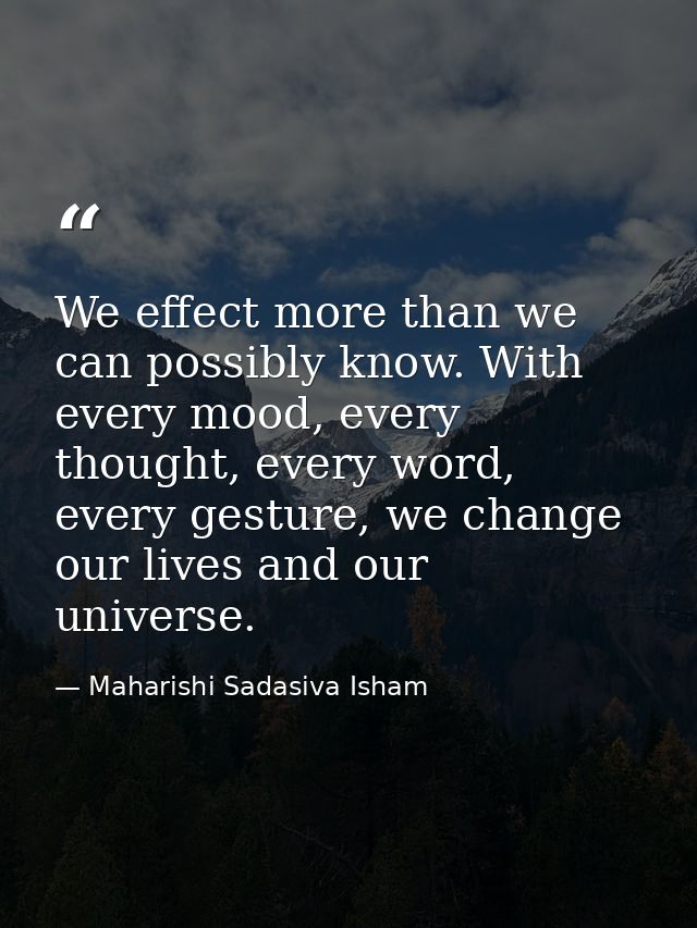 We effect more than we can possibly know. With every mood, every thought, every word, every gesture, we change our lives — Maharishi Sadasiva Isham