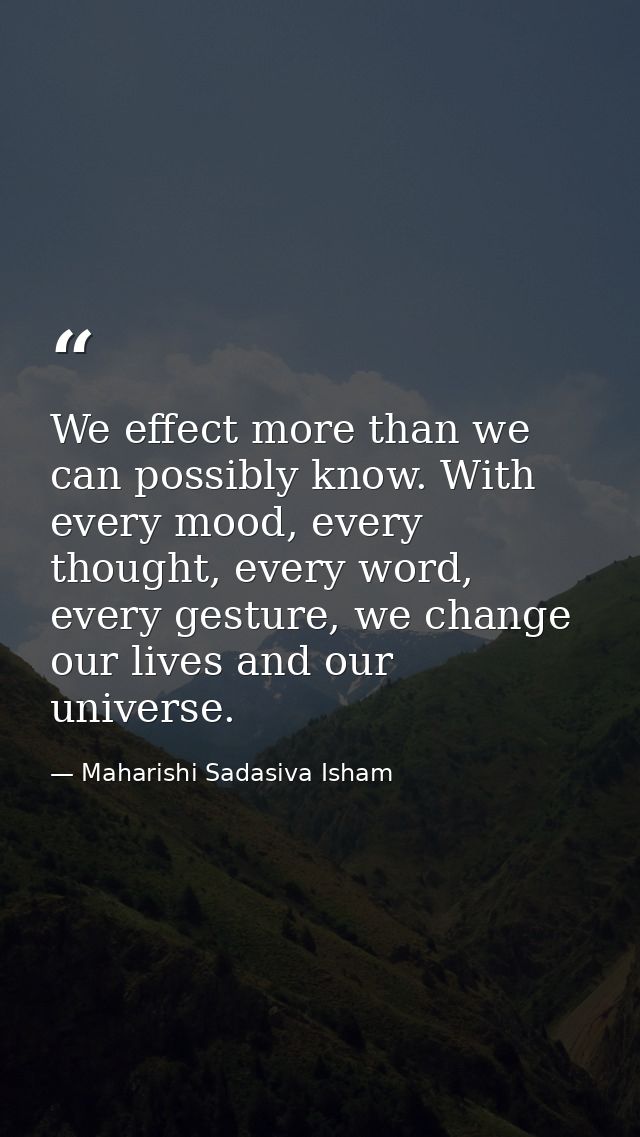 We effect more than we can possibly know. With every mood, every thought, every word, every gesture, we change our lives — Maharishi Sadasiva Isham